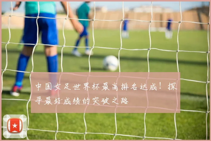 中国女足世界杯最高排名达成！探寻最好成绩的突破之路