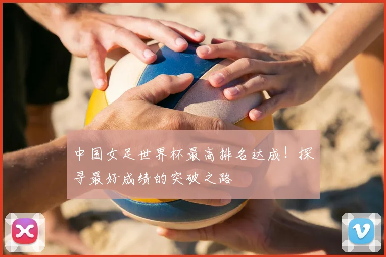 中国女足世界杯最高排名达成！探寻最好成绩的突破之路