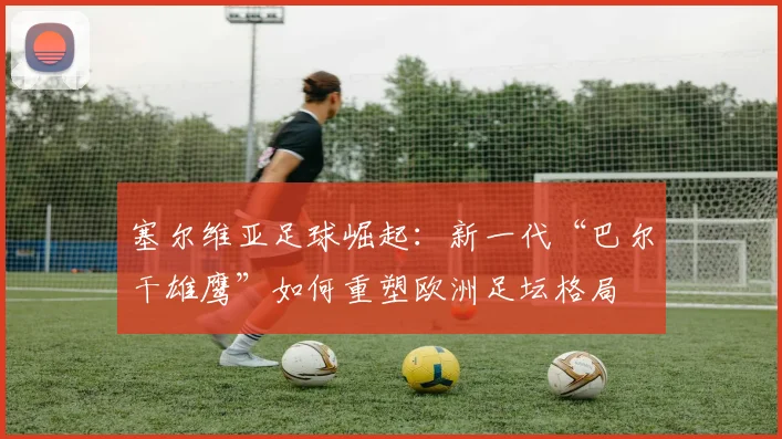 塞尔维亚足球崛起:新一代“巴尔干雄鹰”如何重塑欧洲足坛格局