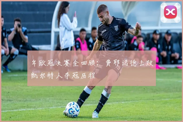 年欧冠决赛全回顾：费耶诺德击败凯尔特人夺冠历程