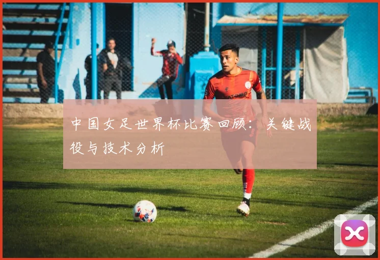中国女足世界杯比赛回顾：关键战役与技术分析